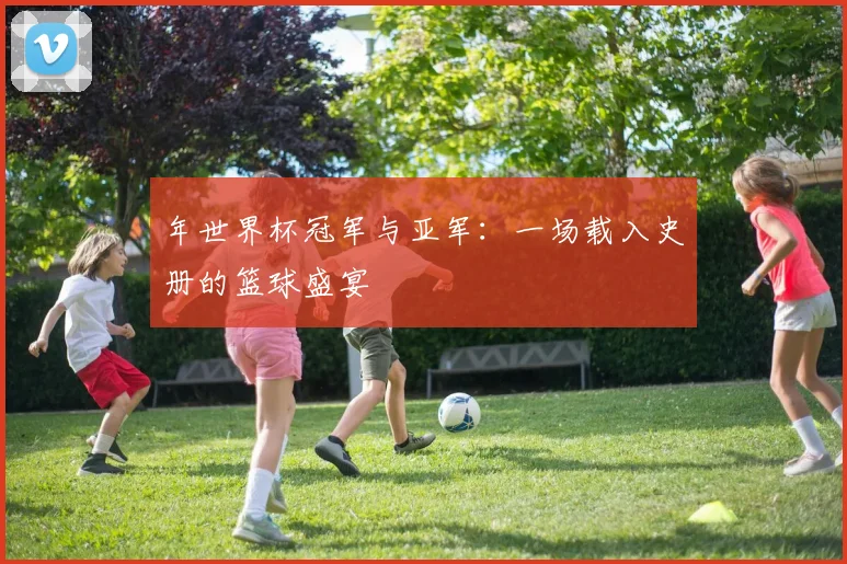 年世界杯冠军与亚军：一场载入史册的篮球盛宴