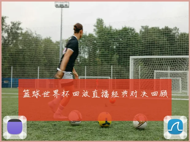 篮球世界杯回放直播经典对决回顾