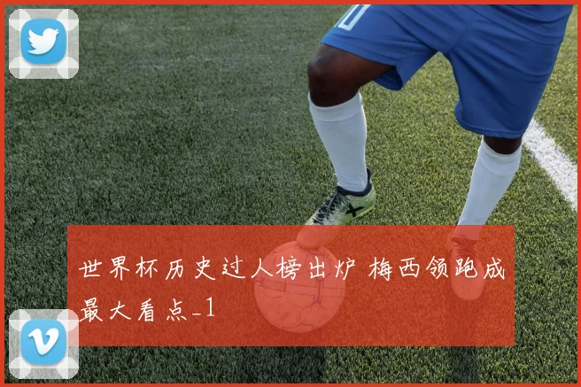 世界杯历史过人榜出炉 梅西领跑成最大看点_1