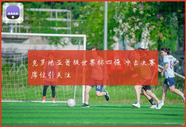 克罗地亚晋级世界杯四强 冲击决赛席位引关注