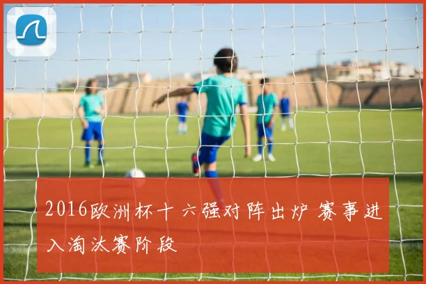 2016欧洲杯十六强对阵出炉 赛事进入淘汰赛阶段