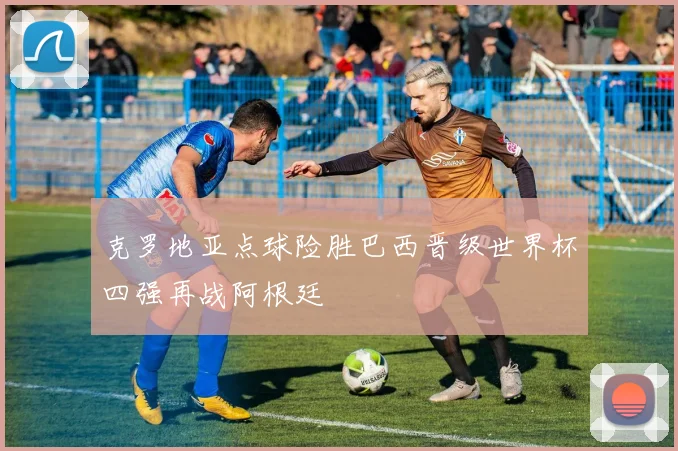 克罗地亚点球险胜巴西晋级世界杯四强再战阿根廷