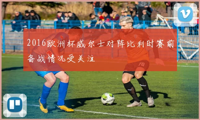 2016欧洲杯威尔士对阵比利时赛前备战情况受关注