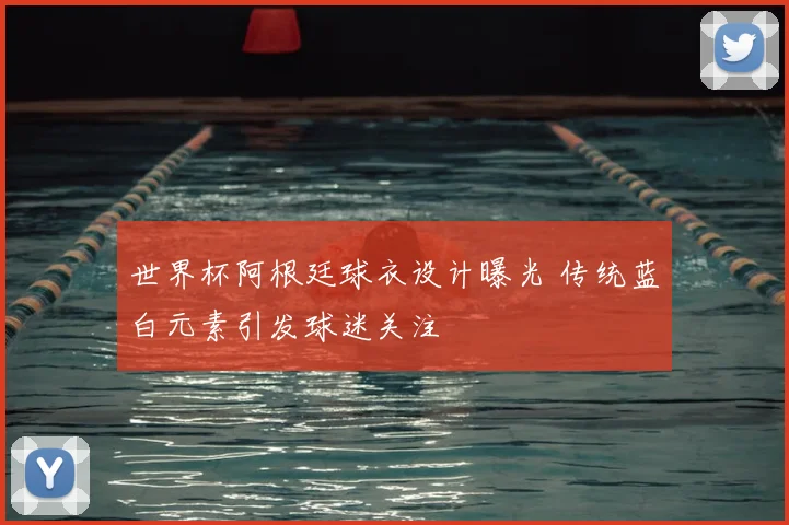 世界杯阿根廷球衣设计曝光 传统蓝白元素引发球迷关注