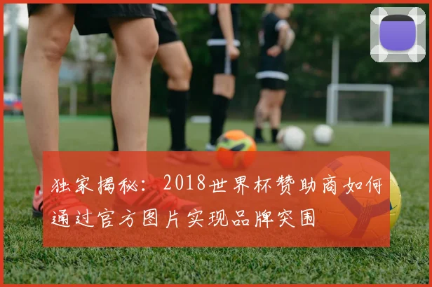 独家揭秘：2018世界杯赞助商如何通过官方图片实现品牌突围