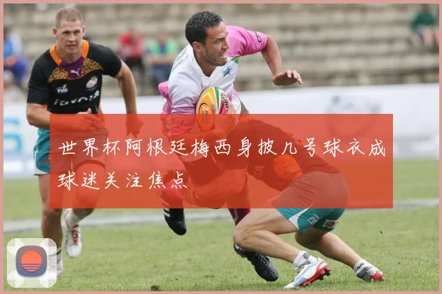 世界杯阿根廷梅西身披几号球衣成球迷关注焦点