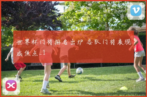 世界杯门将排名出炉 各队门将表现成焦点_1