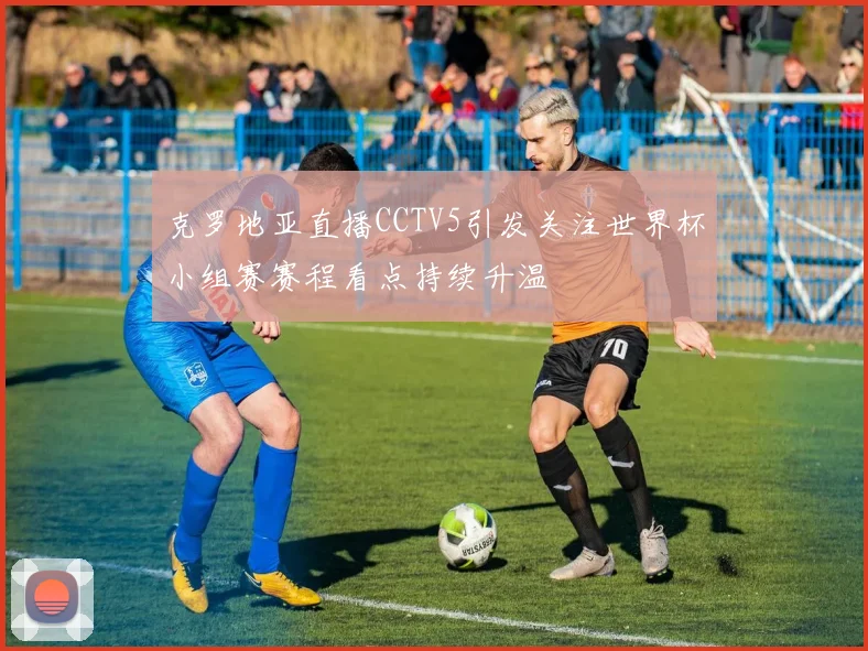 克罗地亚直播CCTV5引发关注世界杯小组赛赛程看点持续升温